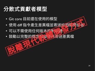 24
分散式貢獻者模型
● Git core 目前還在使用的模型
● 使用 diff 指令產生差異檔並寄送給相關開發者
●
可以不需使用任何版本控制軟體
●
鼓勵以完整的概念開發後再寄送差異檔
脫離現代軟體開發方式
 