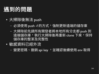 241
遇到的問題
● 大掃除後無法 push
– 必須使用 push -f 的方式，強制更新遠端的儲存庫
– 大掃除前先請所有開發者將本地所有分支都 push 到
遠端儲存庫，執行大掃除後再重新 clone 下來，保持
儲存庫的整潔及完整性
●
敏感資料已經外流
– 變更密碼、撤銷 api key ，並確認後續使用 env 取得
 