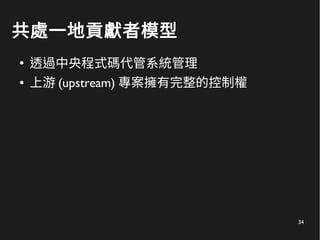 34
共處一地貢獻者模型
●
透過中央程式碼代管系統管理
● 上游 (upstream) 專案擁有完整的控制權
 