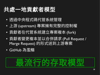 38
共處一地貢獻者模型
●
透過中央程式碼代管系統管理
● 上游 (upstream) 專案擁有完整的控制權
● 貢獻者在代管系統建立專案複本 (fork)
● 貢獻者變更複本並以合併請求 (Pull Request /
Merge Request) 的形式送到上游專案
● GitHub 為濫觴
最流行的存取模型
 