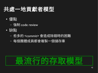 42
共處一地貢獻者模型
●
優點
– 強制 code review
●
缺點
– 愈多的 <commit> 會造成除錯時的困難
– 每個團體成員都會複製一個儲存庫
最流行的存取模型
 