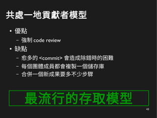 43
共處一地貢獻者模型
●
優點
– 強制 code review
●
缺點
– 愈多的 <commit> 會造成除錯時的困難
– 每個團體成員都會複製一個儲存庫
– 合併一個新成果要多不少步驟
最流行的存取模型
 