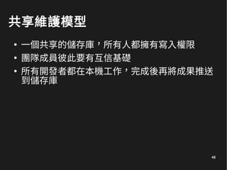 48
共享維護模型
●
一個共享的儲存庫，所有人都擁有寫入權限
●
團隊成員彼此要有互信基礎
●
所有開發者都在本機工作，完成後再將成果推送
到儲存庫
 