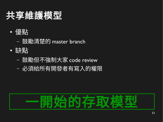 53
共享維護模型
●
優點
– 鼓勵清楚的 master branch
●
缺點
– 鼓勵但不強制大家 code review
– 必須給所有開發者有寫入的權限
一開始的存取模型
 