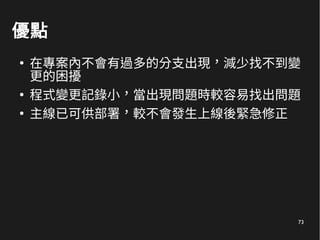 73
優點
●
在專案內不會有過多的分支出現，減少找不到變
更的困擾
●
程式變更記錄小，當出現問題時較容易找出問題
●
主線已可供部署，較不會發生上線後緊急修正
 
