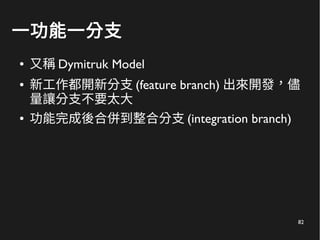82
一功能一分支
● 又稱 Dymitruk Model
● 新工作都開新分支 (feature branch) 出來開發，儘
量讓分支不要太大
● 功能完成後合併到整合分支 (integration branch)
 