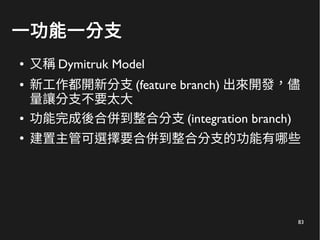 83
一功能一分支
● 又稱 Dymitruk Model
● 新工作都開新分支 (feature branch) 出來開發，儘
量讓分支不要太大
● 功能完成後合併到整合分支 (integration branch)
●
建置主管可選擇要合併到整合分支的功能有哪些
 