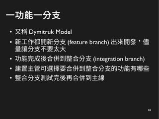 84
一功能一分支
● 又稱 Dymitruk Model
● 新工作都開新分支 (feature branch) 出來開發，儘
量讓分支不要太大
● 功能完成後合併到整合分支 (integration branch)
●
建置主管可選擇要合併到整合分支的功能有哪些
●
整合分支測試完後再合併到主線
 