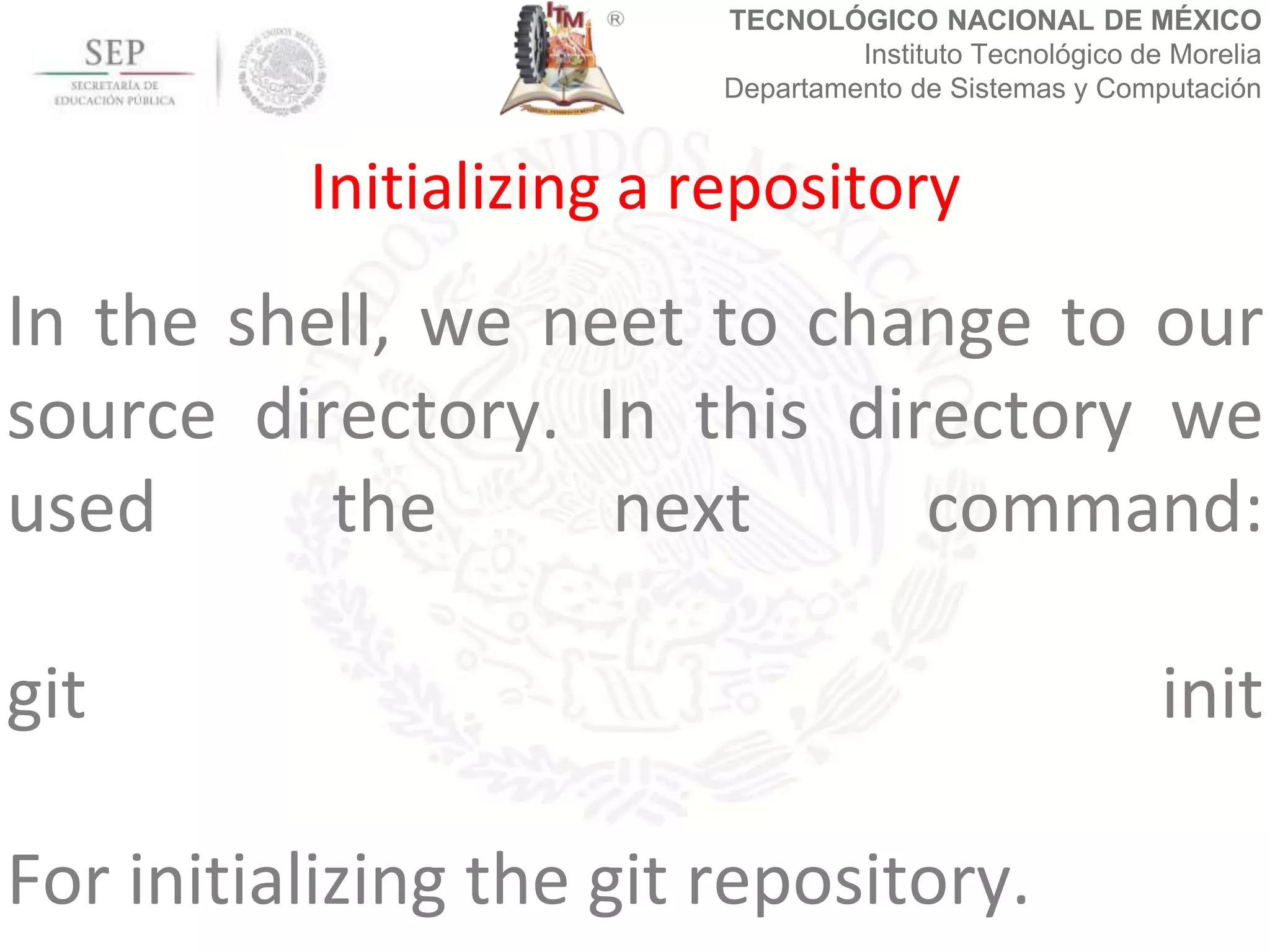 TECNOLÓGICO NACIONAL DE MÉXICO
Instituto Tecnológico de Morelia
Departamento de Sistemas y Computación
In the shell, we neet to change to our
source directory. In this directory we
used the next command:
git init
For initializing the git repository.
Initializing a repository
 