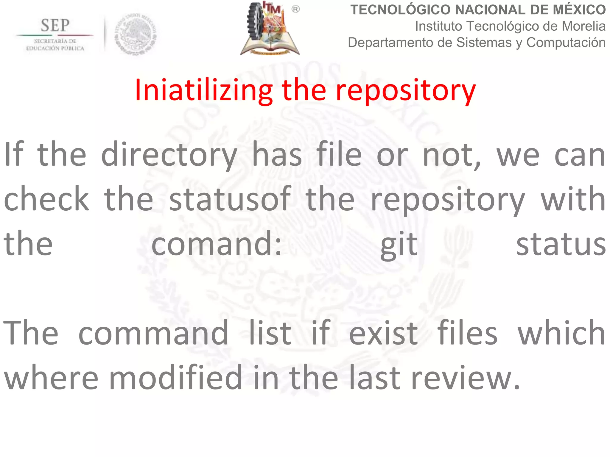 TECNOLÓGICO NACIONAL DE MÉXICO
Instituto Tecnológico de Morelia
Departamento de Sistemas y Computación
If the directory has file or not, we can
check the statusof the repository with
the comand: git status
The command list if exist files which
where modified in the last review.
Iniatilizing the repository
 