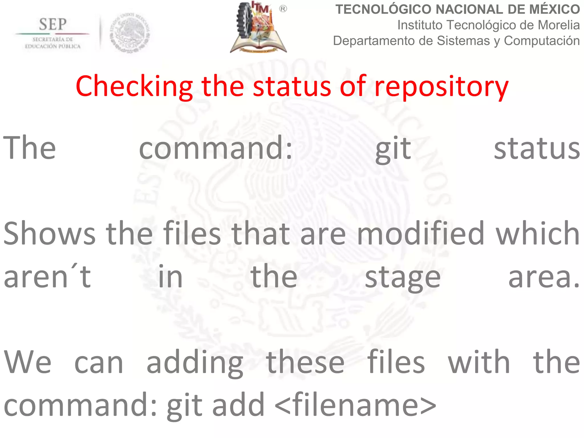 TECNOLÓGICO NACIONAL DE MÉXICO
Instituto Tecnológico de Morelia
Departamento de Sistemas y Computación
The command: git status
Shows the files that are modified which
aren´t in the stage area.
We can adding these files with the
command: git add <filename>
Checking the status of repository
 