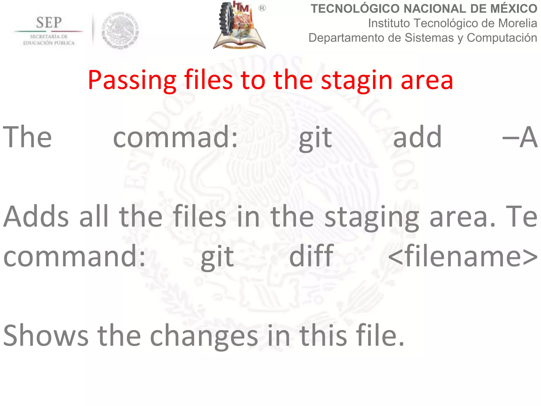 TECNOLÓGICO NACIONAL DE MÉXICO
Instituto Tecnológico de Morelia
Departamento de Sistemas y Computación
The commad: git add –A
Adds all the files in the staging area. Te
command: git diff <filename>
Shows the changes in this file.
Passing files to the stagin area
 