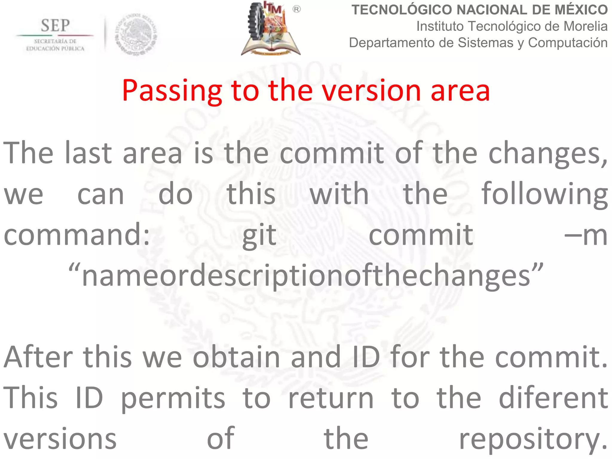 TECNOLÓGICO NACIONAL DE MÉXICO
Instituto Tecnológico de Morelia
Departamento de Sistemas y Computación
The last area is the commit of the changes,
we can do this with the following
command: git commit –m
“nameordescriptionofthechanges”
After this we obtain and ID for the commit.
This ID permits to return to the diferent
versions of the repository.
Passing to the version area
 