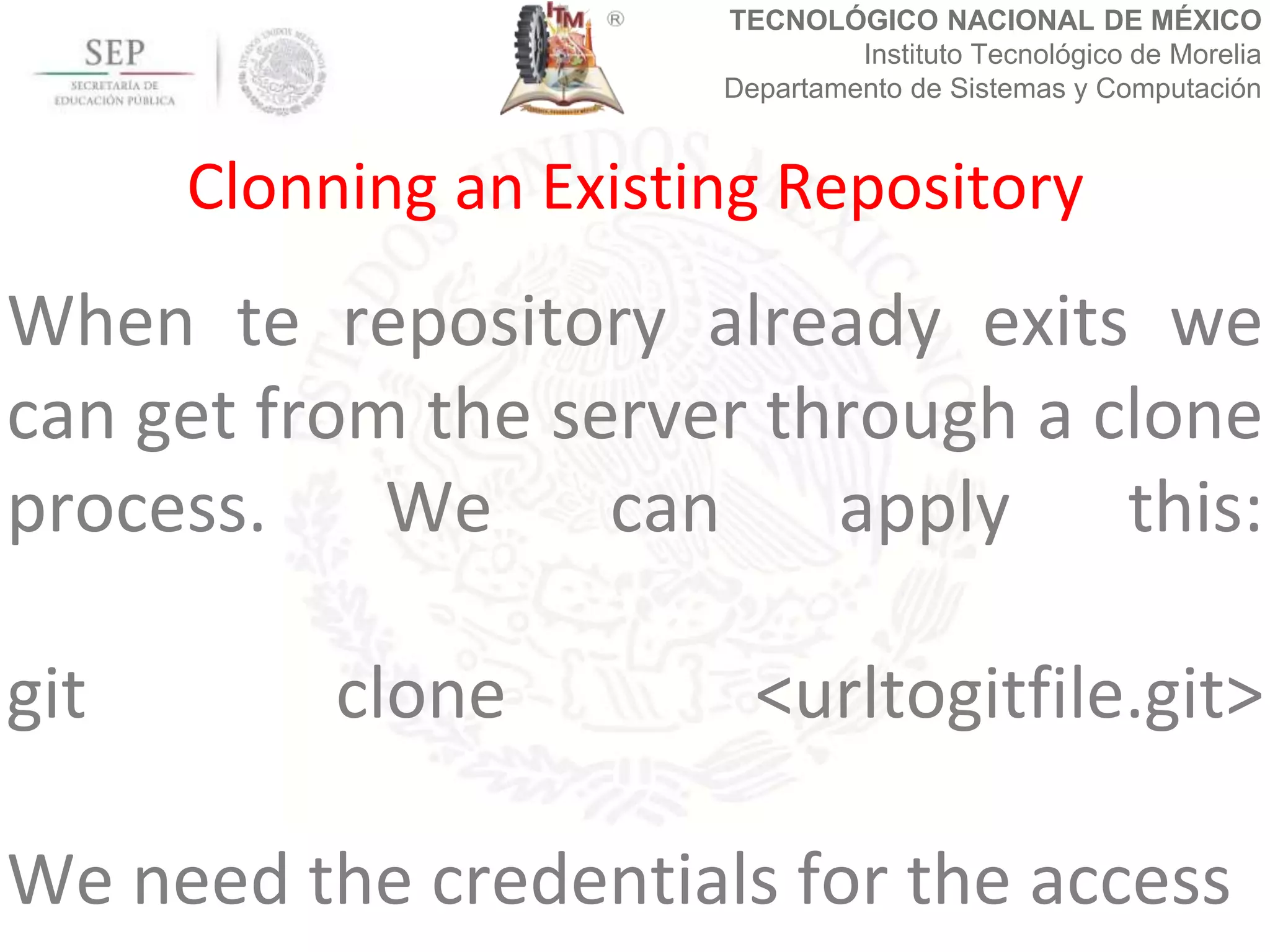 TECNOLÓGICO NACIONAL DE MÉXICO
Instituto Tecnológico de Morelia
Departamento de Sistemas y Computación
When te repository already exits we
can get from the server through a clone
process. We can apply this:
git clone <urltogitfile.git>
We need the credentials for the access
Clonning an Existing Repository
 