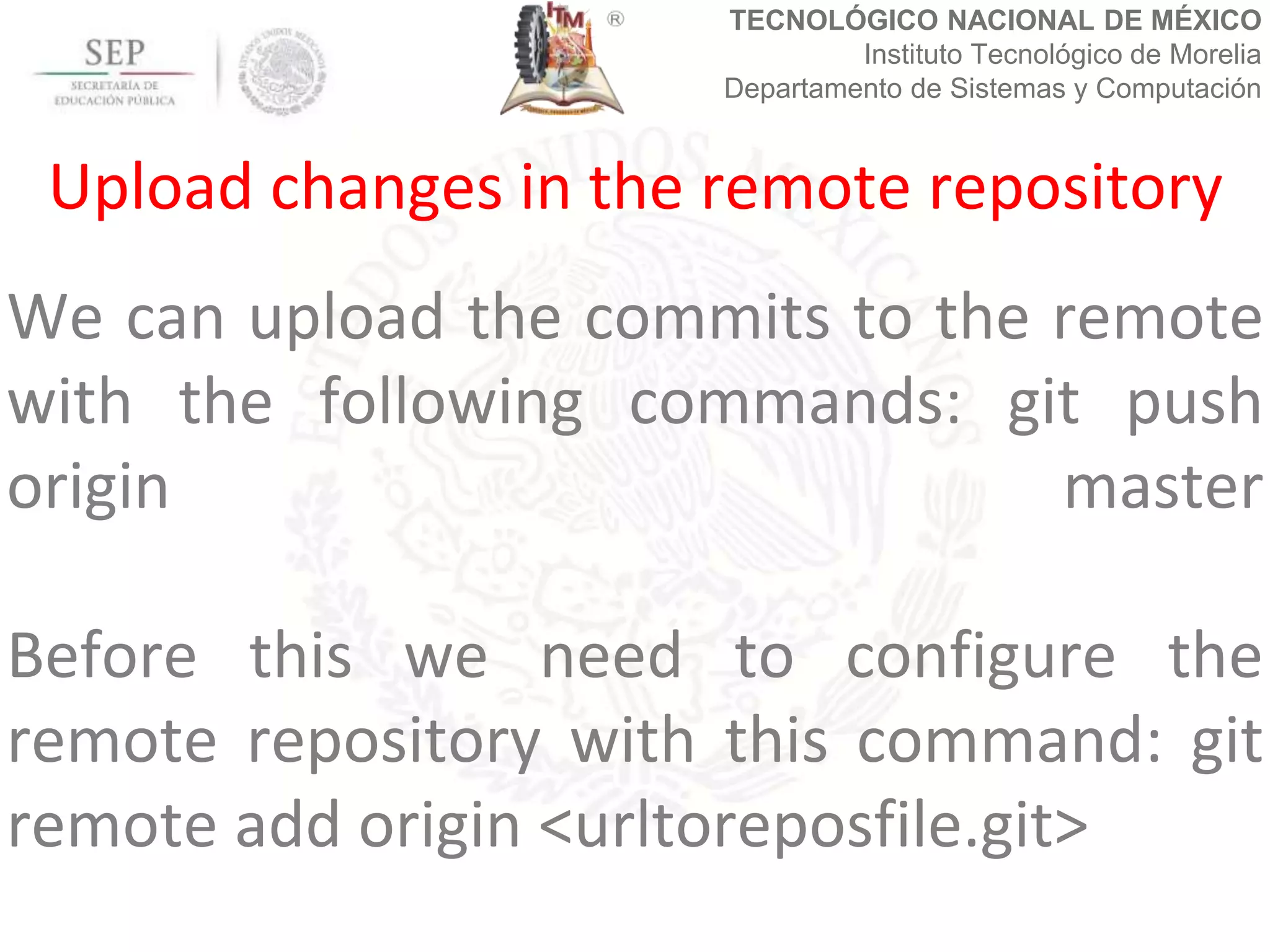 TECNOLÓGICO NACIONAL DE MÉXICO
Instituto Tecnológico de Morelia
Departamento de Sistemas y Computación
We can upload the commits to the remote
with the following commands: git push
origin master
Before this we need to configure the
remote repository with this command: git
remote add origin <urltoreposfile.git>
Upload changes in the remote repository
 