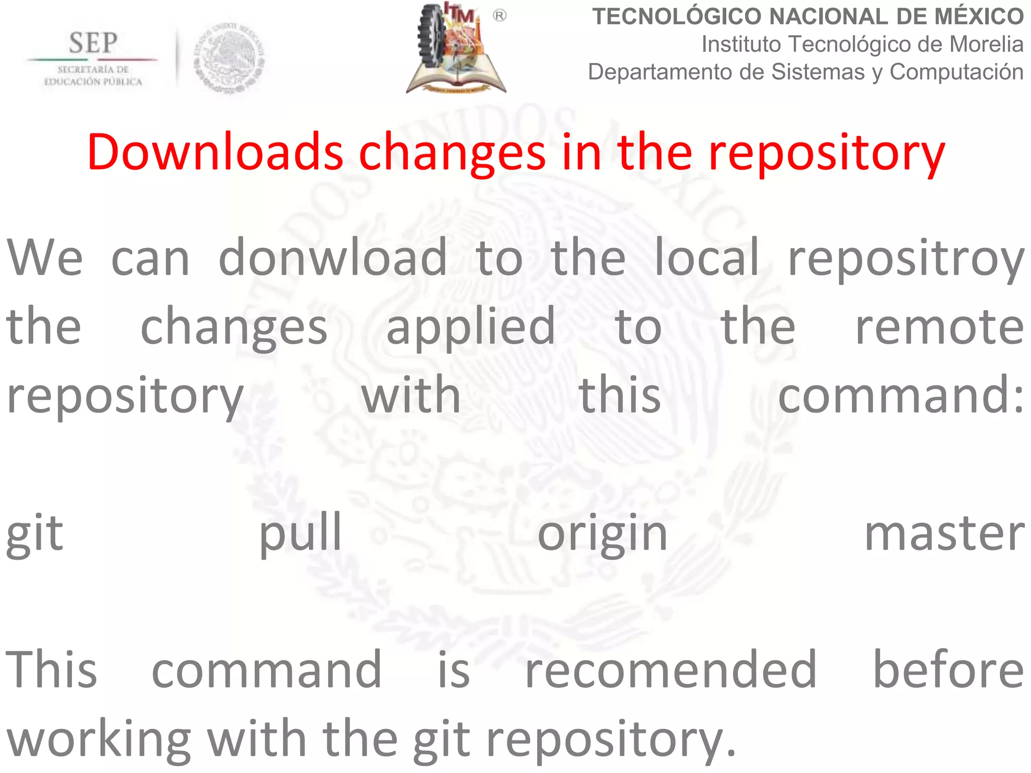 TECNOLÓGICO NACIONAL DE MÉXICO
Instituto Tecnológico de Morelia
Departamento de Sistemas y Computación
We can donwload to the local repositroy
the changes applied to the remote
repository with this command:
git pull origin master
This command is recomended before
working with the git repository.
Downloads changes in the repository
 