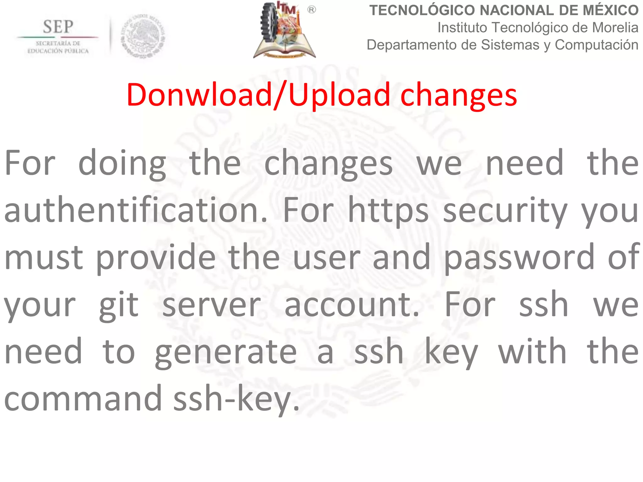 TECNOLÓGICO NACIONAL DE MÉXICO
Instituto Tecnológico de Morelia
Departamento de Sistemas y Computación
For doing the changes we need the
authentification. For https security you
must provide the user and password of
your git server account. For ssh we
need to generate a ssh key with the
command ssh-key.
Donwload/Upload changes
 