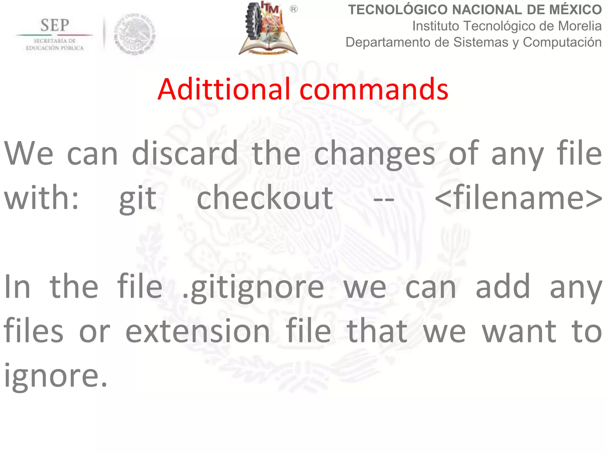 TECNOLÓGICO NACIONAL DE MÉXICO
Instituto Tecnológico de Morelia
Departamento de Sistemas y Computación
We can discard the changes of any file
with: git checkout -- <filename>
In the file .gitignore we can add any
files or extension file that we want to
ignore.
Adittional commands
 