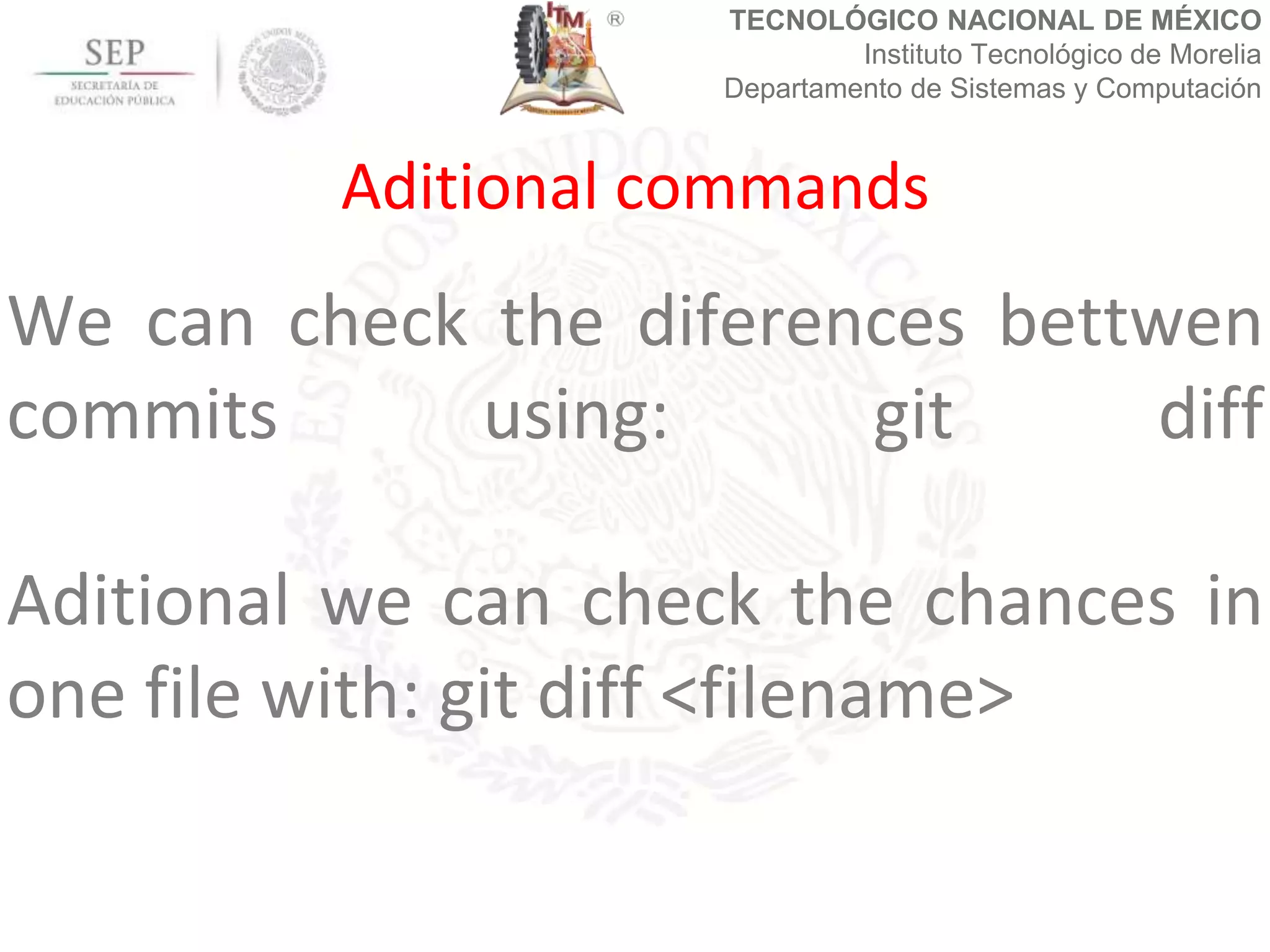 TECNOLÓGICO NACIONAL DE MÉXICO
Instituto Tecnológico de Morelia
Departamento de Sistemas y Computación
We can check the diferences bettwen
commits using: git diff
Aditional we can check the chances in
one file with: git diff <filename>
Aditional commands
 