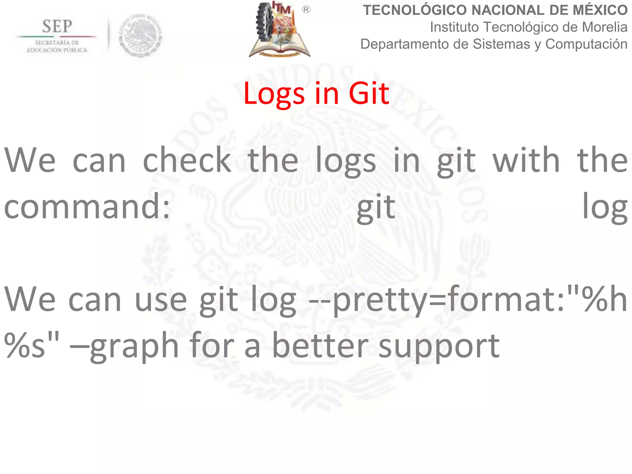 TECNOLÓGICO NACIONAL DE MÉXICO
Instituto Tecnológico de Morelia
Departamento de Sistemas y Computación
We can check the logs in git with the
command: git log
We can use git log --pretty=format:"%h
%s" –graph for a better support
Logs in Git
 