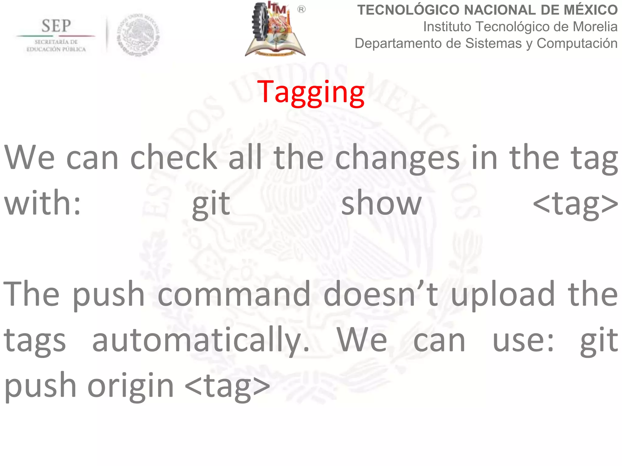 TECNOLÓGICO NACIONAL DE MÉXICO
Instituto Tecnológico de Morelia
Departamento de Sistemas y Computación
We can check all the changes in the tag
with: git show <tag>
The push command doesn’t upload the
tags automatically. We can use: git
push origin <tag>
Tagging
 