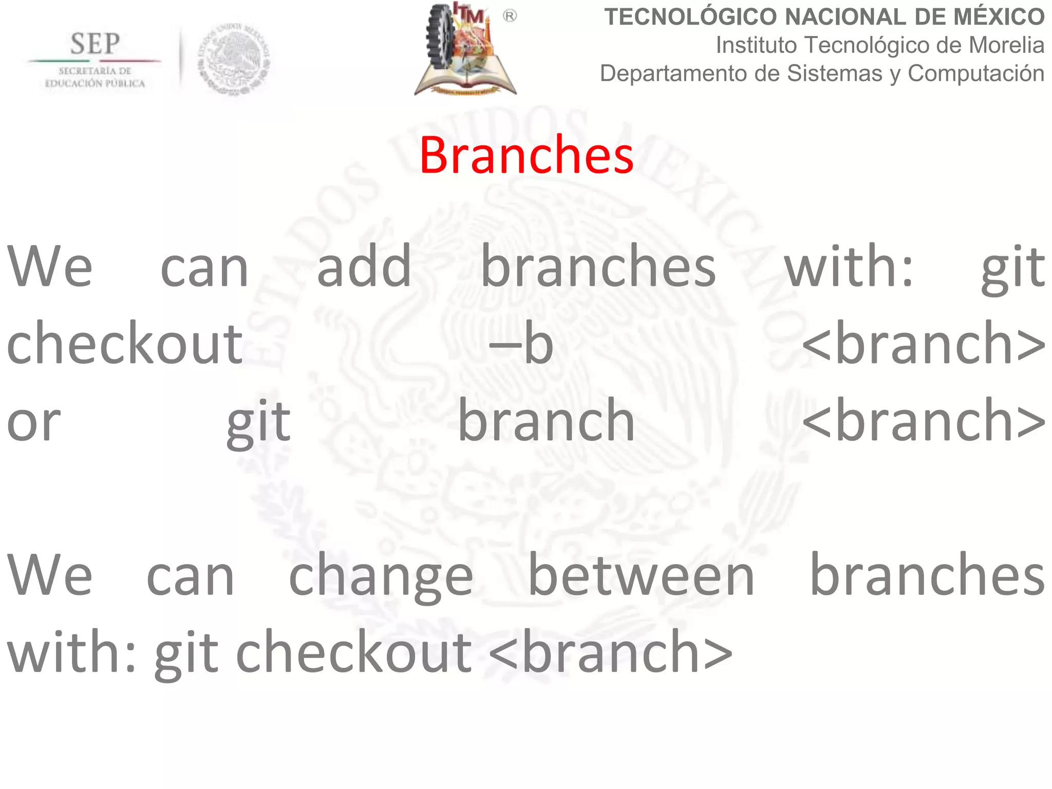 TECNOLÓGICO NACIONAL DE MÉXICO
Instituto Tecnológico de Morelia
Departamento de Sistemas y Computación
We can add branches with: git
checkout –b <branch>
or git branch <branch>
We can change between branches
with: git checkout <branch>
Branches
 