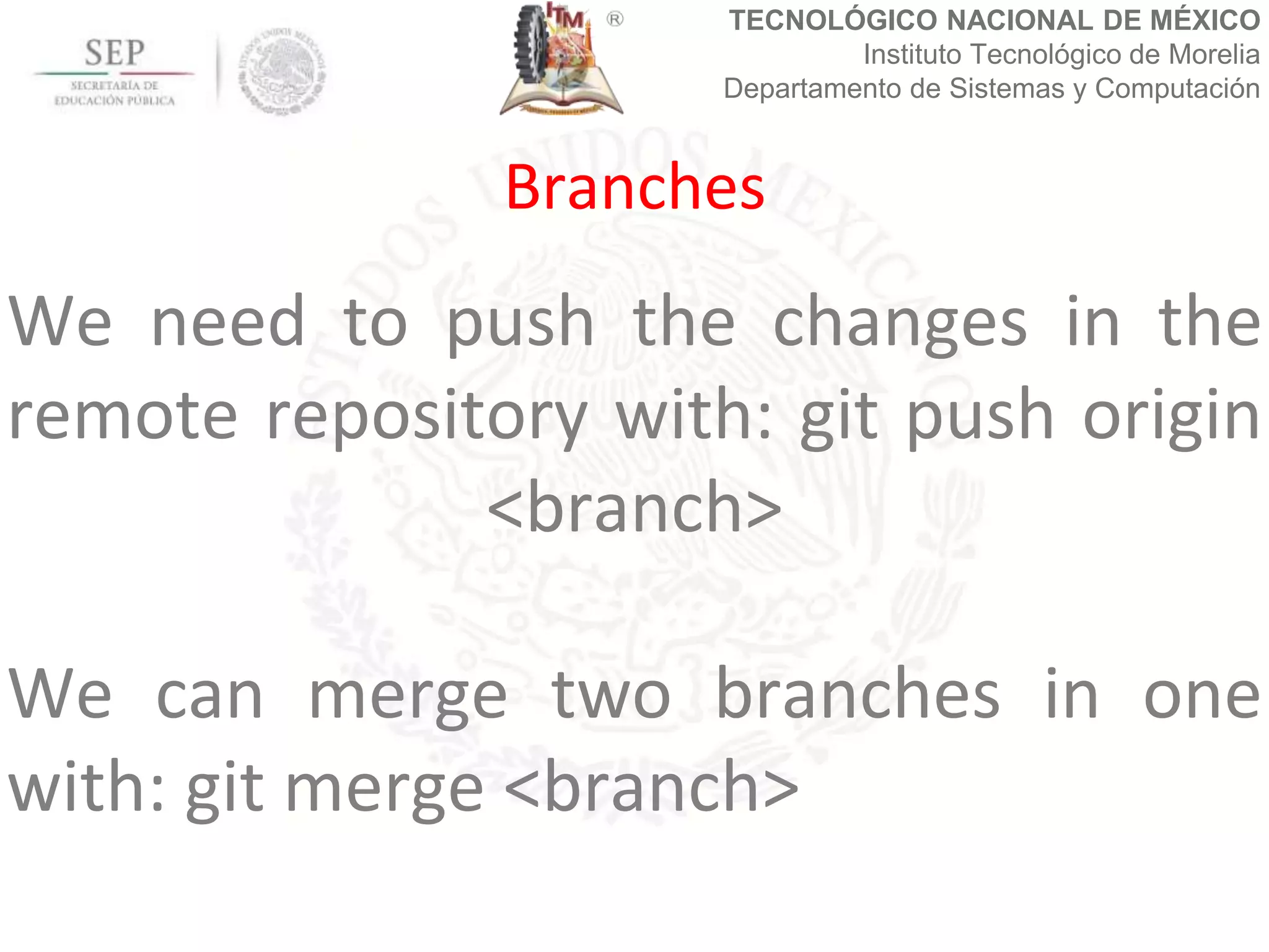 TECNOLÓGICO NACIONAL DE MÉXICO
Instituto Tecnológico de Morelia
Departamento de Sistemas y Computación
We need to push the changes in the
remote repository with: git push origin
<branch>
We can merge two branches in one
with: git merge <branch>
Branches
 