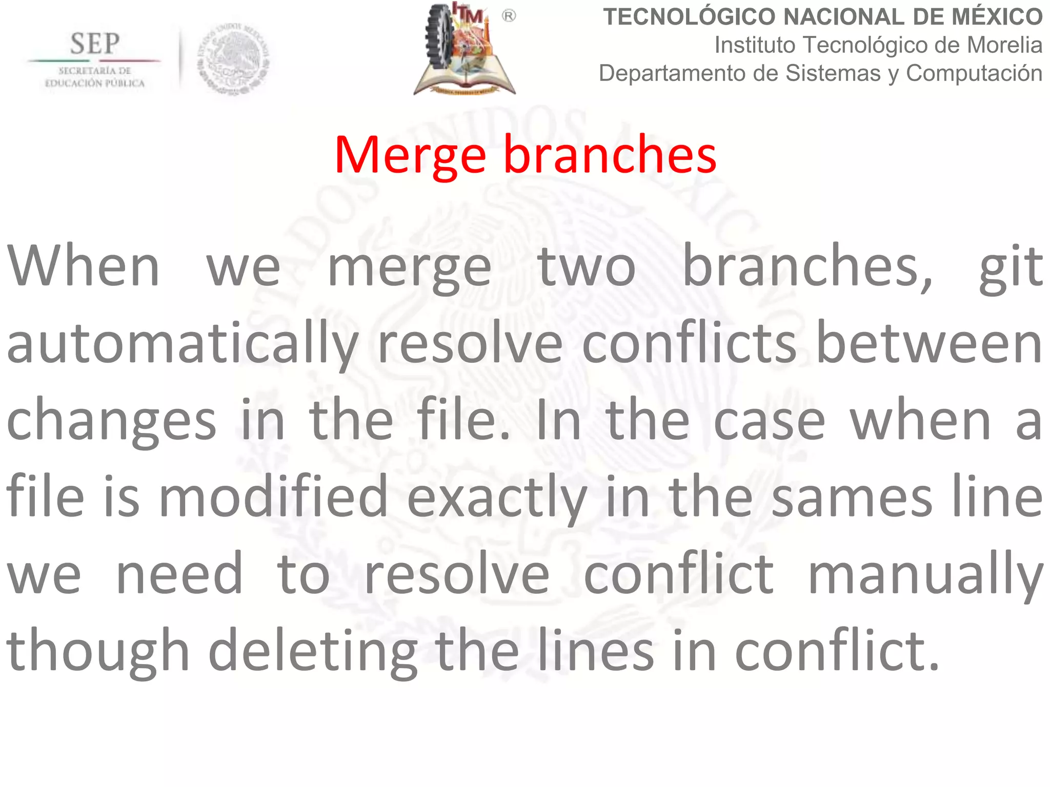 TECNOLÓGICO NACIONAL DE MÉXICO
Instituto Tecnológico de Morelia
Departamento de Sistemas y Computación
When we merge two branches, git
automatically resolve conflicts between
changes in the file. In the case when a
file is modified exactly in the sames line
we need to resolve conflict manually
though deleting the lines in conflict.
Merge branches
 