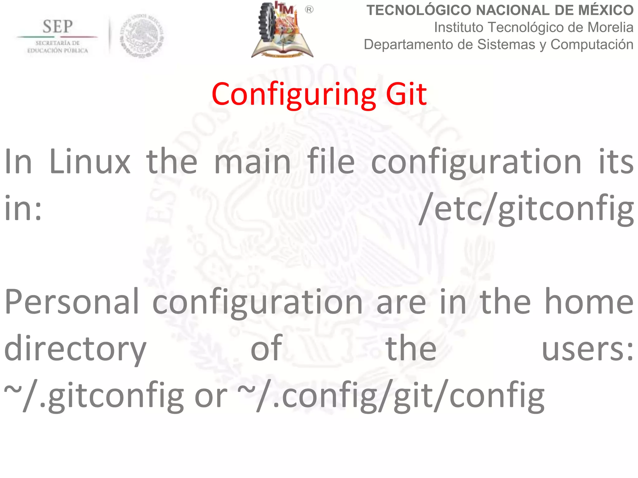TECNOLÓGICO NACIONAL DE MÉXICO
Instituto Tecnológico de Morelia
Departamento de Sistemas y Computación
In Linux the main file configuration its
in: /etc/gitconfig
Personal configuration are in the home
directory of the users:
~/.gitconfig or ~/.config/git/config
Configuring Git
 