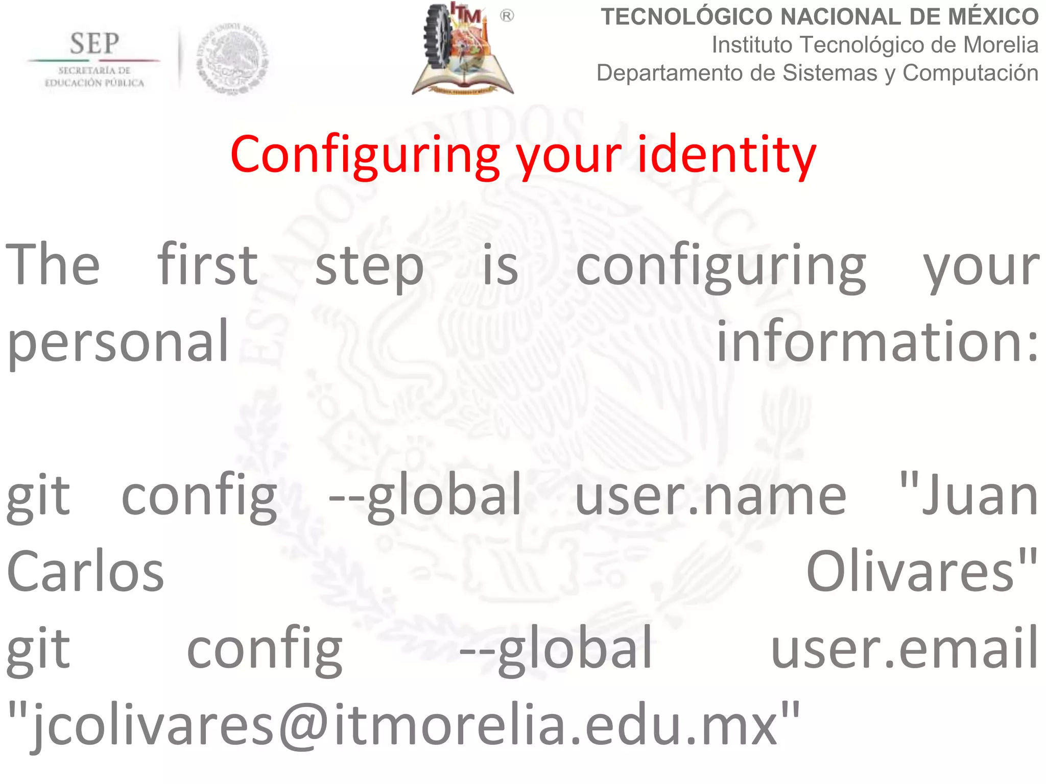 TECNOLÓGICO NACIONAL DE MÉXICO
Instituto Tecnológico de Morelia
Departamento de Sistemas y Computación
The first step is configuring your
personal information:
git config --global user.name "Juan
Carlos Olivares"
git config --global user.email
"jcolivares@itmorelia.edu.mx"
Configuring your identity
 