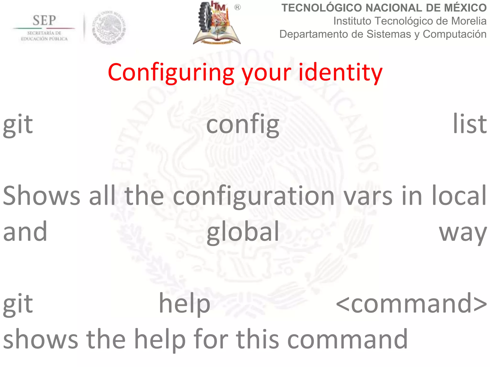 TECNOLÓGICO NACIONAL DE MÉXICO
Instituto Tecnológico de Morelia
Departamento de Sistemas y Computación
git config list
Shows all the configuration vars in local
and global way
git help <command>
shows the help for this command
Configuring your identity
 