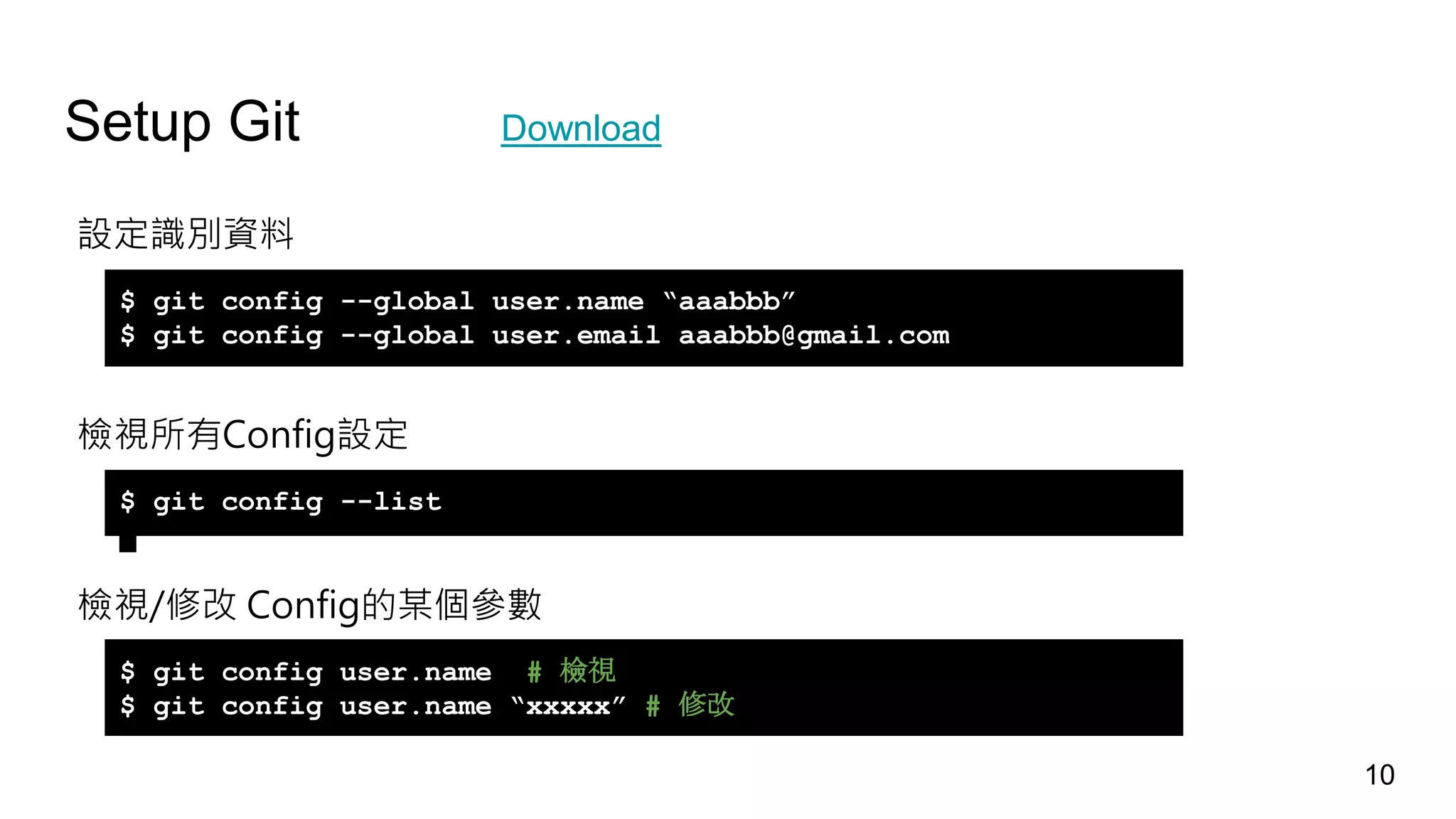 Setup Git Download
設定識別資料
檢視所有Config設定
檢視/修改 Config的某個參數
$ git config --global user.name “aaabbb”
$ git config --global user.email aaabbb@gmail.com
$ git config --list
$ git config user.name # 檢視
$ git config user.name “xxxxx” # 修改
10
 