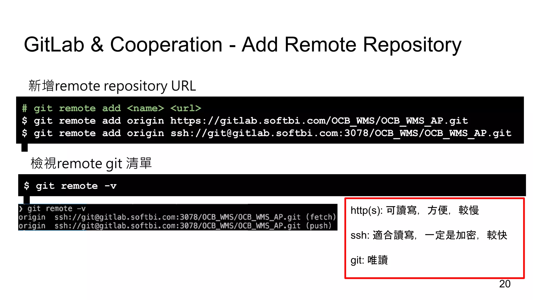 GitLab & Cooperation - Add Remote Repository
新增remote repository URL
# git remote add <name> <url>
$ git remote add origin https://gitlab.softbi.com/OCB_WMS/OCB_WMS_AP.git
$ git remote add origin ssh://git@gitlab.softbi.com:3078/OCB_WMS/OCB_WMS_AP.git
檢視remote git 清單
$ git remote -v
http(s): 可讀寫，方便，較慢
ssh: 適合讀寫，一定是加密，較快
git: 唯讀
20
 