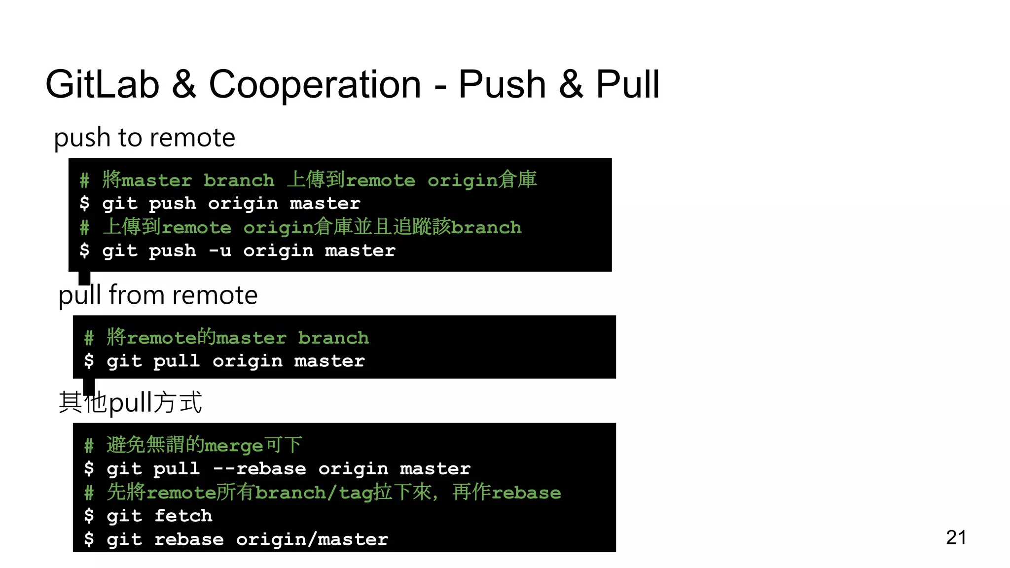 GitLab & Cooperation - Push & Pull
push to remote
# 將master branch 上傳到remote origin倉庫
$ git push origin master
# 上傳到remote origin倉庫並且追蹤該branch
$ git push -u origin master
pull from remote
# 將remote的master branch
$ git pull origin master
其他pull方式
# 避免無謂的merge可下
$ git pull --rebase origin master
# 先將remote所有branch/tag拉下來，再作rebase
$ git fetch
$ git rebase origin/master 21
 