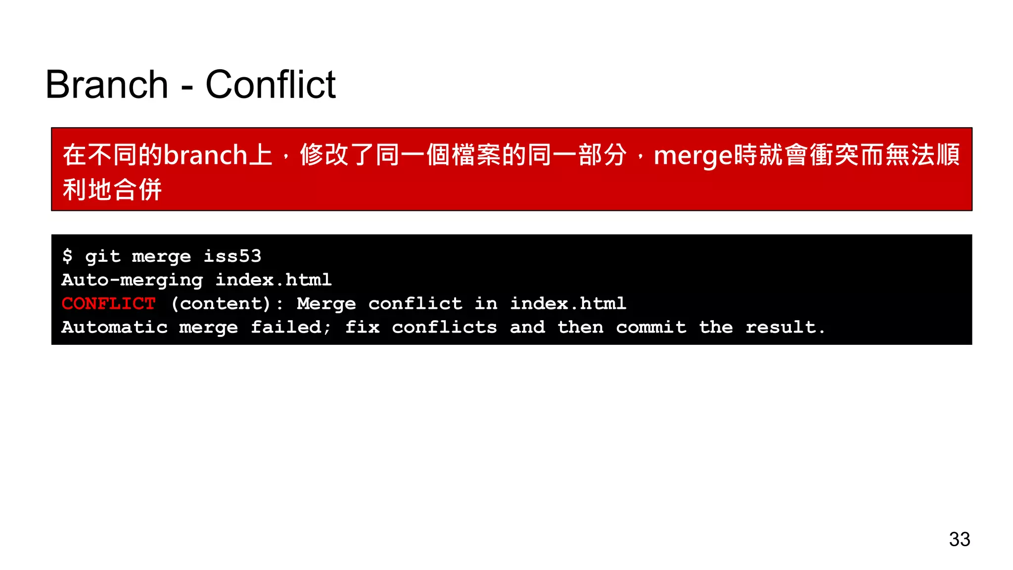 Branch - Conflict
在不同的branch上，修改了同一個檔案的同一部分，merge時就會衝突而無法順
利地合併
$ git merge iss53
Auto-merging index.html
CONFLICT (content): Merge conflict in index.html
Automatic merge failed; fix conflicts and then commit the result.
33
 