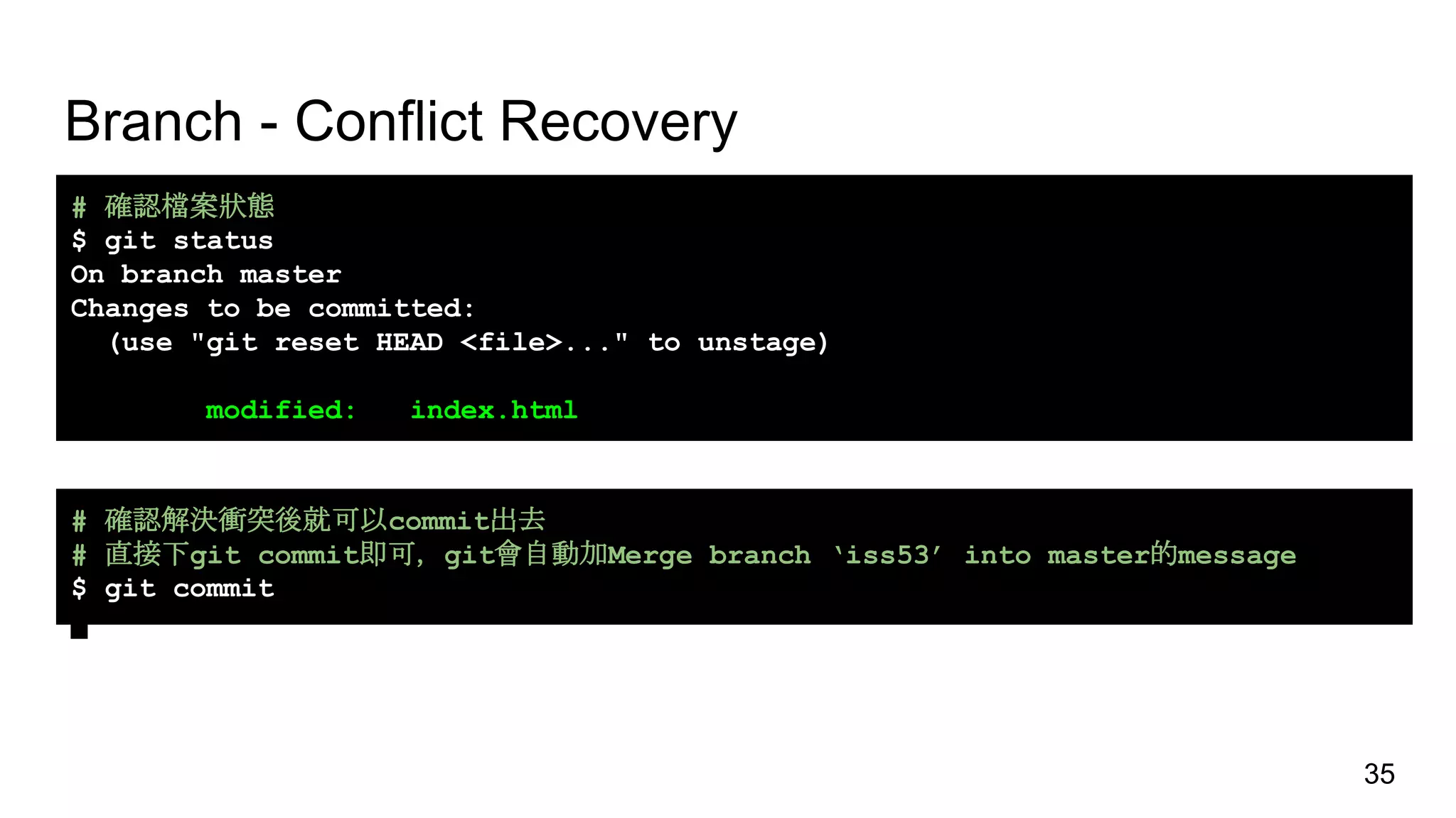 Branch - Conflict Recovery
# 確認檔案狀態
$ git status
On branch master
Changes to be committed:
(use "git reset HEAD <file>..." to unstage)
modified: index.html
# 確認解決衝突後就可以commit出去
# 直接下git commit即可，git會自動加Merge branch ‘iss53’ into master的message
$ git commit
35
 