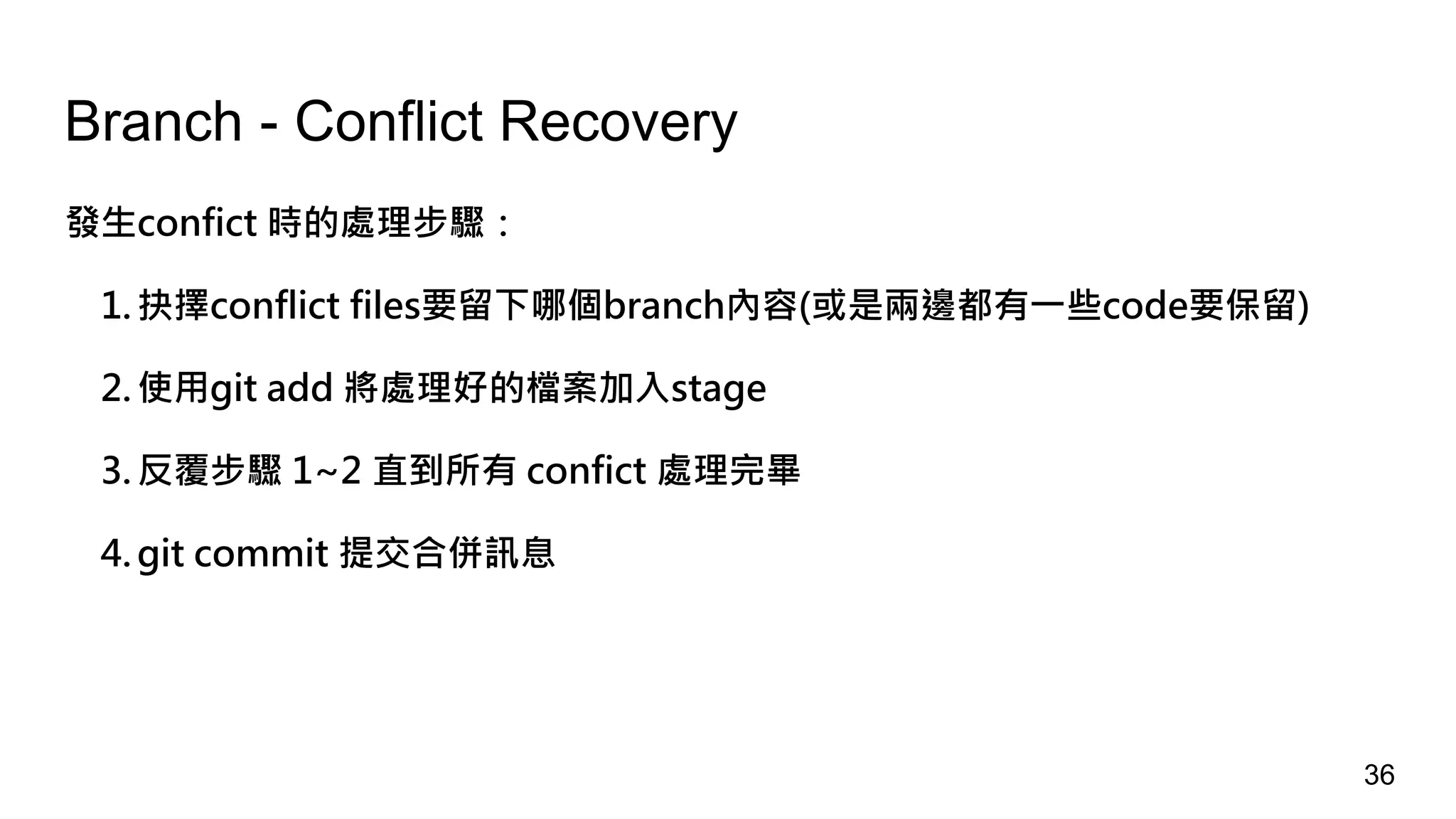 Branch - Conflict Recovery
發生confict 時的處理步驟：
1. 抉擇conflict files要留下哪個branch內容(或是兩邊都有一些code要保留)
2. 使用git add 將處理好的檔案加入stage
3. 反覆步驟 1~2 直到所有 confict 處理完畢
4. git commit 提交合併訊息
36
 