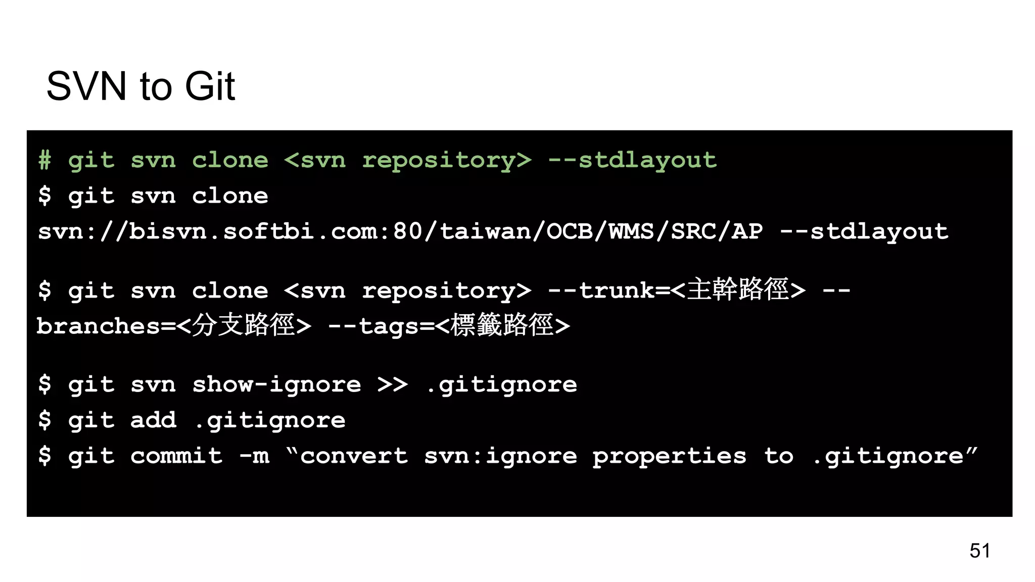 SVN to Git
# git svn clone <svn repository> --stdlayout
$ git svn clone
svn://bisvn.softbi.com:80/taiwan/OCB/WMS/SRC/AP --stdlayout
$ git svn clone <svn repository> --trunk=<主幹路徑> --
branches=<分支路徑> --tags=<標籤路徑>
$ git svn show-ignore >> .gitignore
$ git add .gitignore
$ git commit -m “convert svn:ignore properties to .gitignore”
51
 