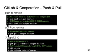 GitLab & Cooperation - Push & Pull
push to remote
# 將master branch 上傳到remote origin倉庫
$ git push origin master
# 上傳到remote origin倉庫並且追蹤該branch
$ git push -u origin master
pull from remote
# 將remote的master branch
$ git pull origin master
其他pull方式
# 避免無謂的merge可下
$ git pull --rebase origin master
# 先將remote所有branch/tag拉下來，再作rebase
$ git fetch
$ git rebase origin/master 21
 