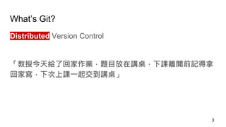 What’s Git?
Distributed Version Control
「教授今天給了回家作業，題目放在講桌，下課離開前記得拿
回家寫，下次上課一起交到講桌」
3
 