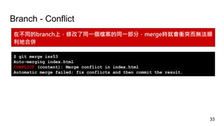 Branch - Conflict
在不同的branch上，修改了同一個檔案的同一部分，merge時就會衝突而無法順
利地合併
$ git merge iss53
Auto-merging index.html
CONFLICT (content): Merge conflict in index.html
Automatic merge failed; fix conflicts and then commit the result.
33
 