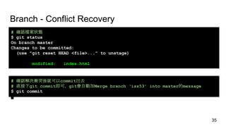 Branch - Conflict Recovery
# 確認檔案狀態
$ git status
On branch master
Changes to be committed:
(use "git reset HEAD <file>..." to unstage)
modified: index.html
# 確認解決衝突後就可以commit出去
# 直接下git commit即可，git會自動加Merge branch ‘iss53’ into master的message
$ git commit
35
 