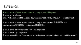 SVN to Git
# git svn clone <svn repository> --stdlayout
$ git svn clone
svn://bisvn.softbi.com:80/taiwan/OCB/WMS/SRC/AP --stdlayout
$ git svn clone <svn repository> --trunk=<主幹路徑> --
branches=<分支路徑> --tags=<標籤路徑>
$ git svn show-ignore >> .gitignore
$ git add .gitignore
$ git commit -m “convert svn:ignore properties to .gitignore”
51
 