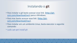 Instalando o git
• Para instalar o git basta acessar esse link (http://git-
scm.com/download/win) para o Windows.
• Para mac basta acessar esse link (http://git-
scm.com/download/mac).
• Para instalar em um ambiente Linux, basta executar o seguinte
comando:
 