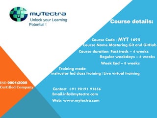 Unlock your Learning
Potential !
ISO 9001:2008
Certified Company
Course details:
Course Code : MYT 1695
Course Name:Mastering Git and GitHub
Course duration: Fast track – 4 weeks
Regular weekdays – 6 weeks
Week End – 8 weeks
Training mode:
instructor led class training | Live virtual training
Contact: +91 90191 91856
Email:info@mytectra.com
Web: www.mytectra.com
 