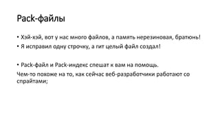 Pack-файлы
• Хэй-хэй, вот у нас много файлов, а память нерезиновая, братюнь!
• Я исправил одну строчку, а гит целый файл создал!
• Pack-файл и Pack-индекс спешат к вам на помощь.
Чем-то похоже на то, как сейчас веб-разработчики работают со
спрайтами;
 