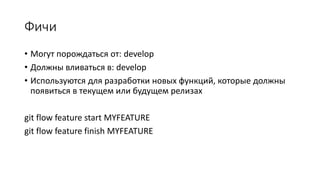 Фичи
• Могут порождаться от: develop
• Должны вливаться в: develop
• Используются для разработки новых функций, которые должны
появиться в текущем или будущем релизах
git flow feature start MYFEATURE
git flow feature finish MYFEATURE
 