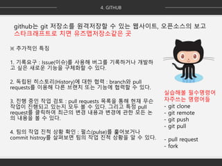 실습해볼 필수명령어
자주쓰는 명령어들
- git clone
- git remote
- git push
- git pull
- pull request
- fork
github는 git 저장소를 원격저장할 수 있는 웹사이트, 오픈소스의 보고
스타크래프트로 치면 유즈맵저장소같은 곳
※ 추가적인 특징
1. 기록요구 : Issue(이슈)를 사용해 버그를 기록하거나 개발하
고 싶은 새로운 기능을 구체화할 수 있다.
2. 독립된 히스토리(History)에 대한 협력 : branch와 pull
requests를 이용해 다른 브랜치 또는 기능에 협력할 수 있다.
3. 진행 중인 작업 검토 : pull requests 목록을 통해 현재 무슨
작업이 진행되고 있는지 모두 볼 수 있다. 그리고 특정 pull
request를 클릭하여 최근의 변경 내용과 변경에 관한 모든 논
의 내용을 볼 수 있다.
4. 팀의 작업 진척 상황 확인 : 펄스(pulse)를 훑어보거나
commit histroy를 살펴보면 팀의 작업 진척 상황을 알 수 있다.
 