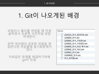 1. Git이 나오게된 배경
파일이나 폴더를 편집할 때 작업
을하면서 오른쪽 사진처럼 번잡
하게한다.
만약 여러명이 공유한 파일을 편
집한다면 저장할때 동기화문제가
있다.
이와같은 문제를 해결하기위해
git이 탄생.
 