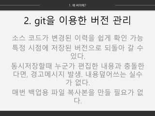 2. git을 이용한 버전 관리
소스 코드가 변경된 이력을 쉽게 확인 가능
특정 시점에 저장된 버전으로 되돌아 갈 수
있다.
동시저장할때 누군가 편집한 내용과 충돌한
다면, 경고메시지 발생. 내용덮어쓰는 실수
가 없다.
매번 백업용 파일 복사본을 만들 필요가 없
다.
 